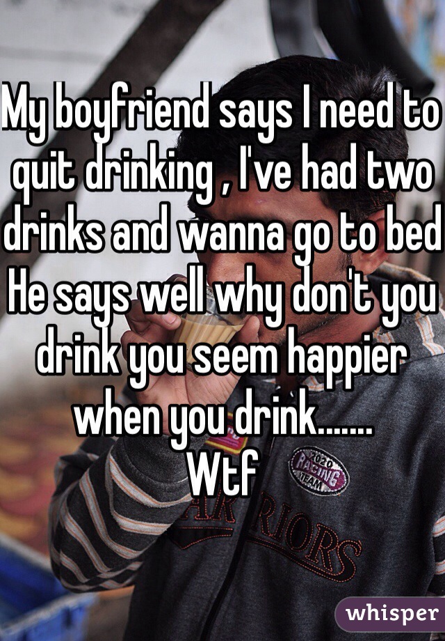 My boyfriend says I need to quit drinking , I've had two drinks and wanna go to bed
He says well why don't you drink you seem happier when you drink.......
Wtf 