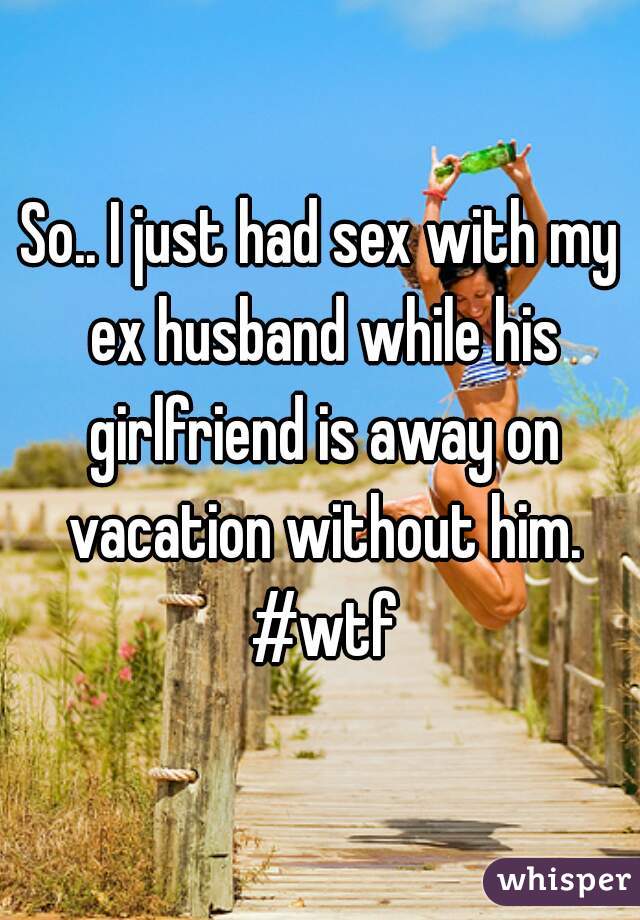 So.. I just had sex with my ex husband while his girlfriend is away on vacation without him. #wtf
