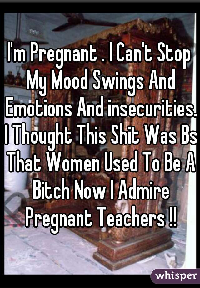 I'm Pregnant . I Can't Stop My Mood Swings And Emotions And insecurities. I Thought This Shit Was Bs That Women Used To Be A Bitch Now I Admire Pregnant Teachers !!