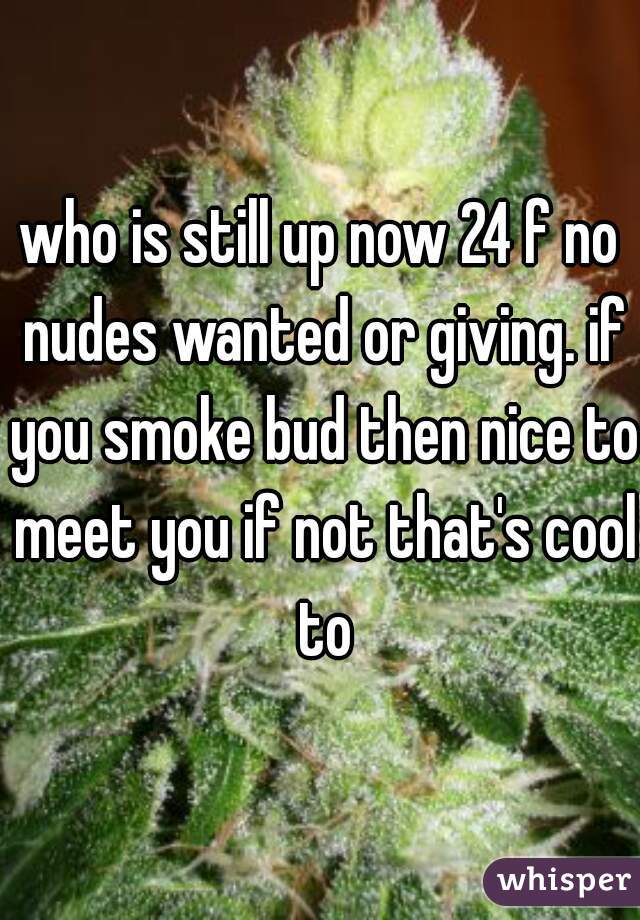 who is still up now 24 f no nudes wanted or giving. if you smoke bud then nice to meet you if not that's cool to