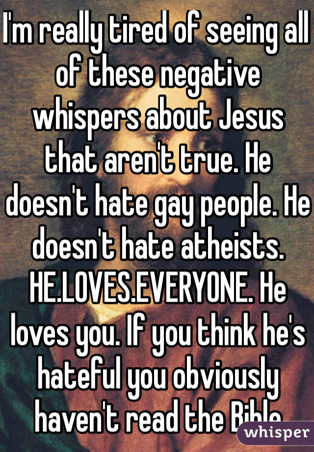 I'm really tired of seeing all of these negative whispers about Jesus that aren't true. He doesn't hate gay people. He doesn't hate atheists. HE.LOVES.EVERYONE. He loves you. If you think he's hateful you obviously haven't read the Bible