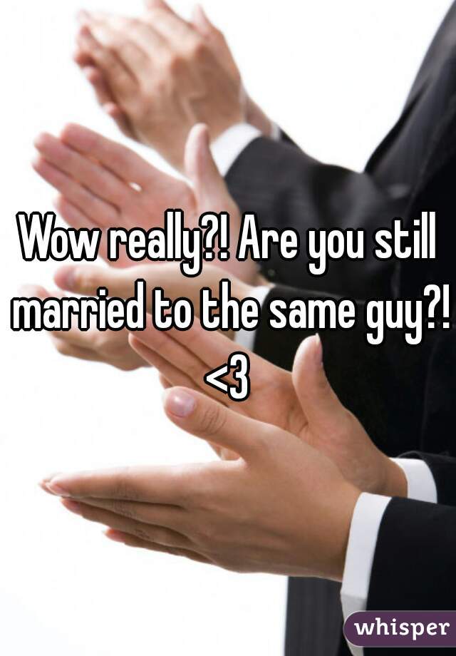 Wow really?! Are you still married to the same guy?! <3 