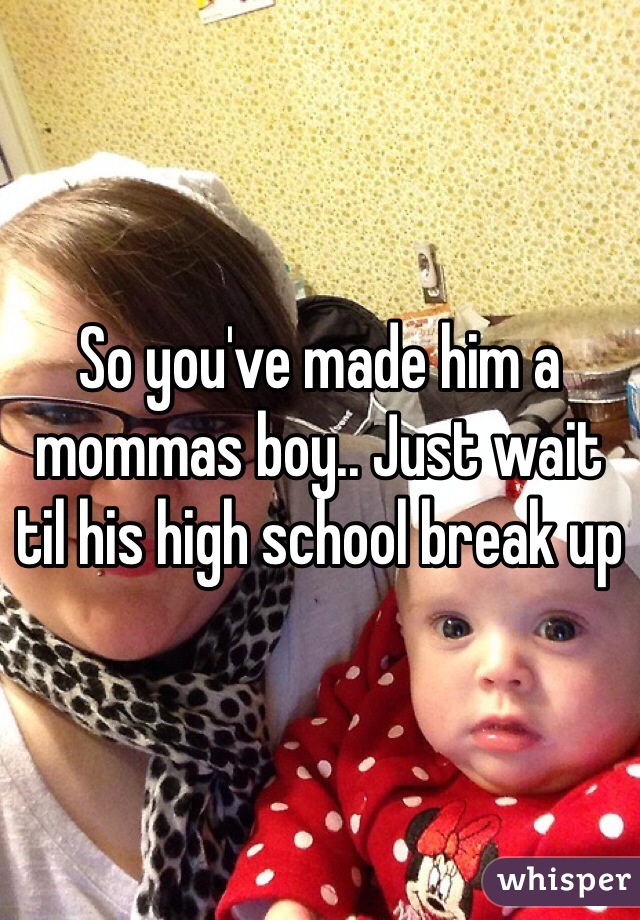 So you've made him a mommas boy.. Just wait til his high school break up