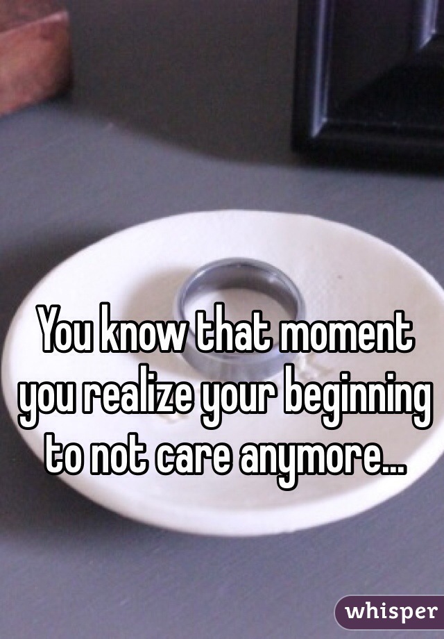 You know that moment you realize your beginning to not care anymore...