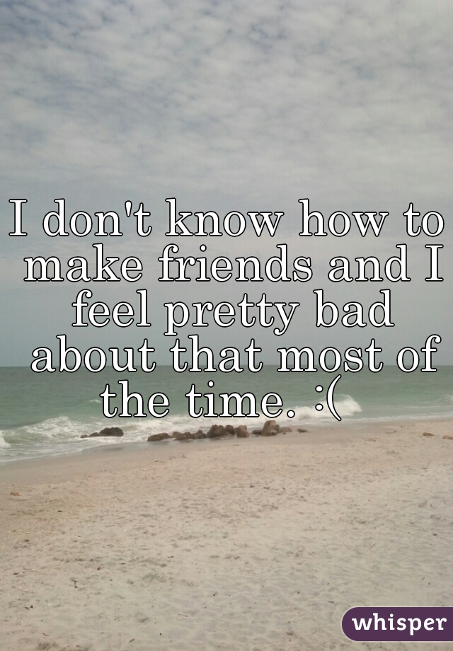 I don't know how to make friends and I feel pretty bad about that most of the time. :(  