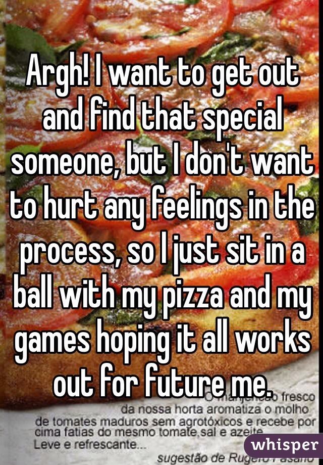 Argh! I want to get out and find that special someone, but I don't want to hurt any feelings in the process, so I just sit in a ball with my pizza and my games hoping it all works out for future me.