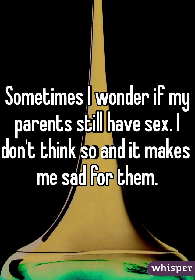 Sometimes I wonder if my parents still have sex. I don't think so and it makes me sad for them.