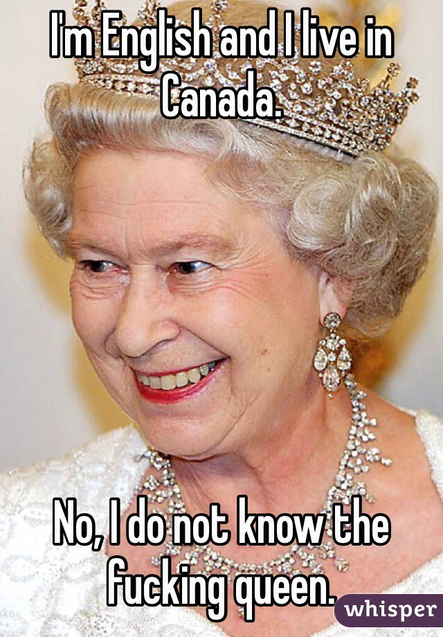 I'm English and I live in Canada.






No, I do not know the fucking queen.