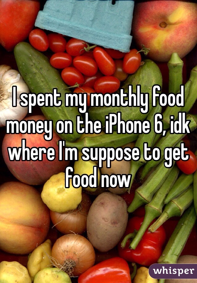 I spent my monthly food money on the iPhone 6, idk where I'm suppose to get food now