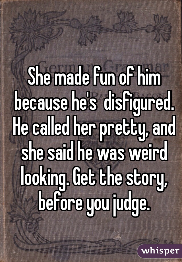 She made fun of him because he's  disfigured. He called her pretty, and she said he was weird looking. Get the story, before you judge. 