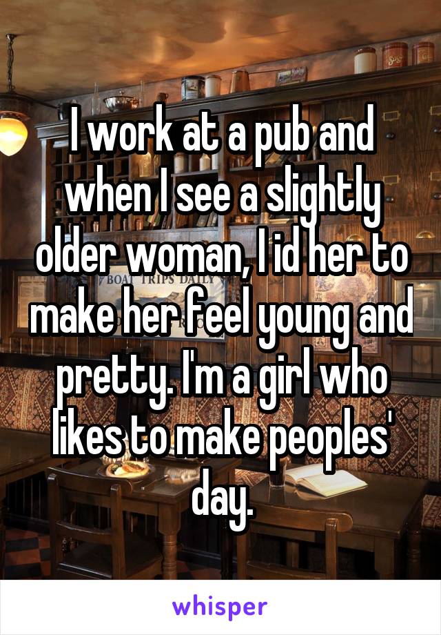 I work at a pub and when I see a slightly older woman, I id her to make her feel young and pretty. I'm a girl who likes to make peoples' day.