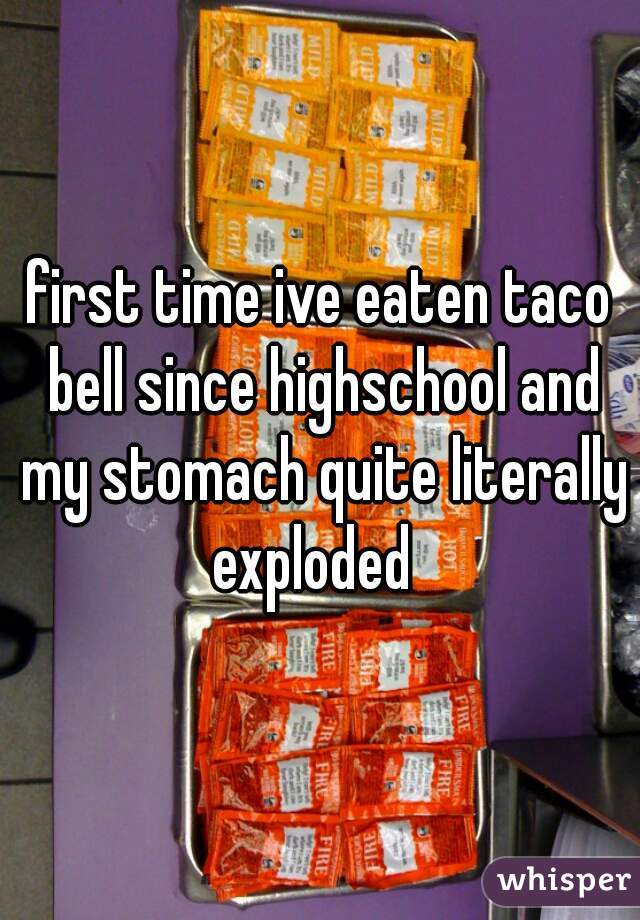 first time ive eaten taco bell since highschool and my stomach quite literally exploded  