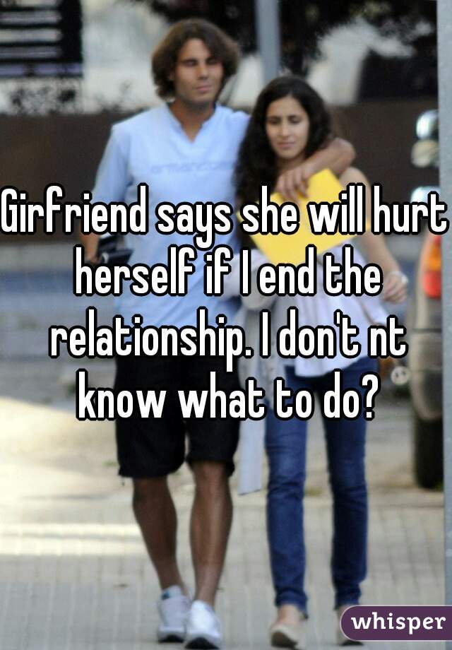 Girfriend says she will hurt herself if I end the relationship. I don't nt know what to do?