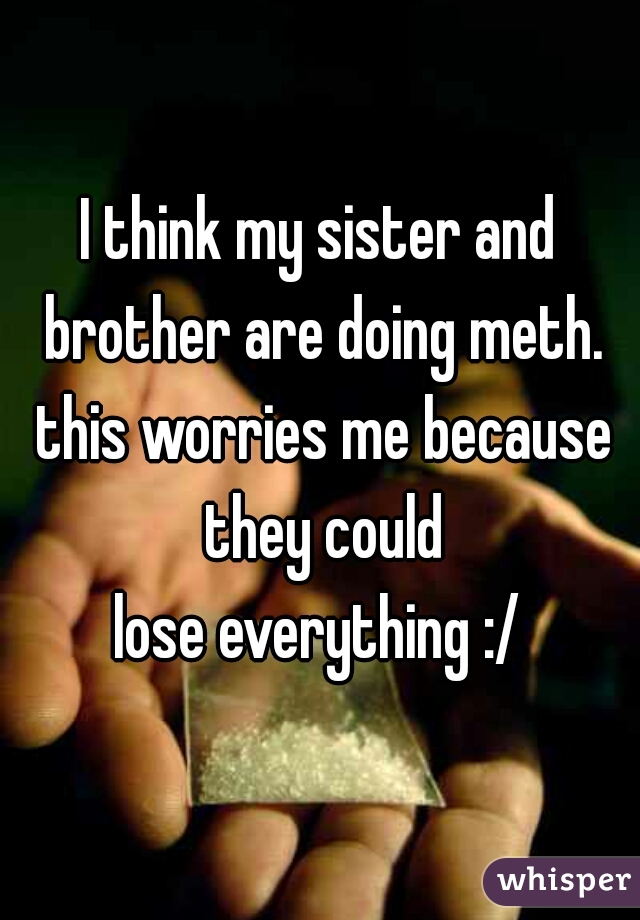 I think my sister and brother are doing meth. this worries me because they could
 lose everything :/ 