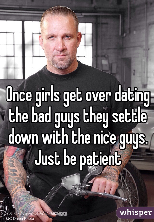 Once girls get over dating the bad guys they settle down with the nice guys. Just be patient