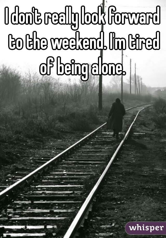 I don't really look forward to the weekend. I'm tired of being alone. 