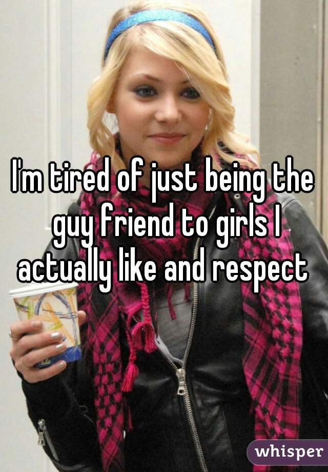 I'm tired of just being the guy friend to girls I actually like and respect 