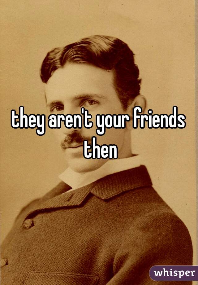 they aren't your friends then