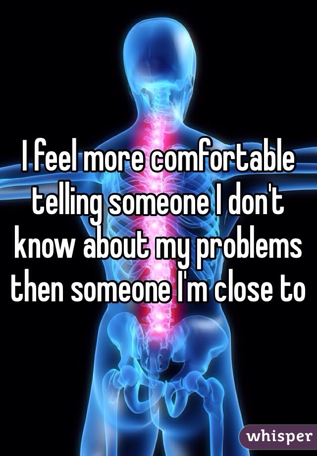 I feel more comfortable telling someone I don't know about my problems then someone I'm close to