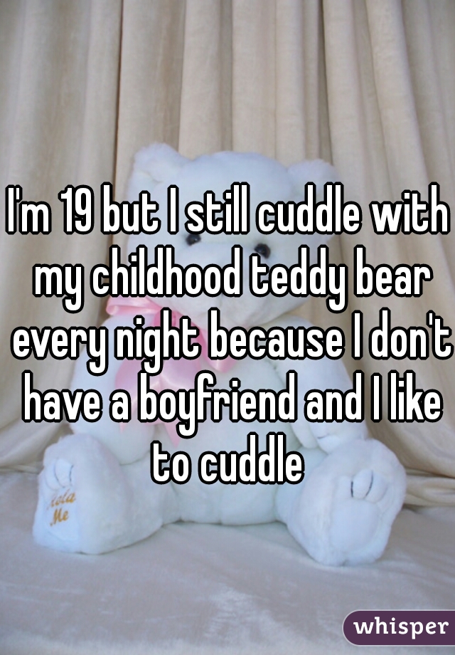I'm 19 but I still cuddle with my childhood teddy bear every night because I don't have a boyfriend and I like to cuddle 