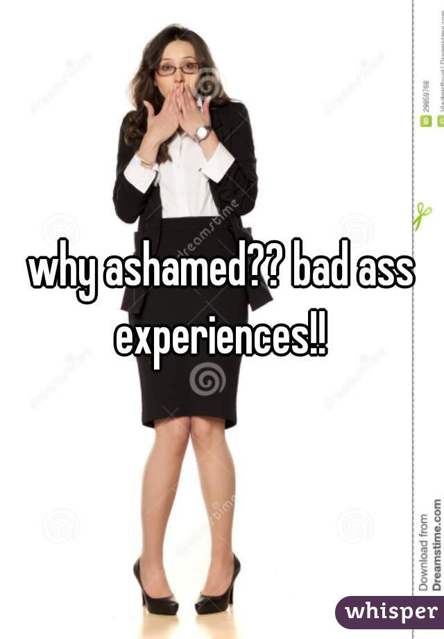 why ashamed?? bad ass experiences!! 
