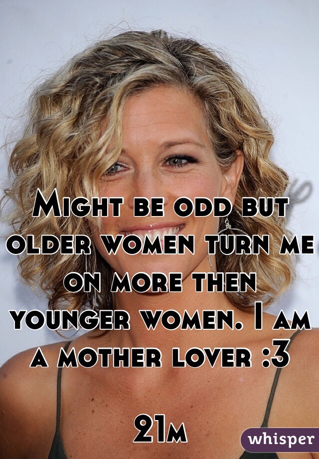 Might be odd but older women turn me on more then younger women. I am a mother lover :3 

21m