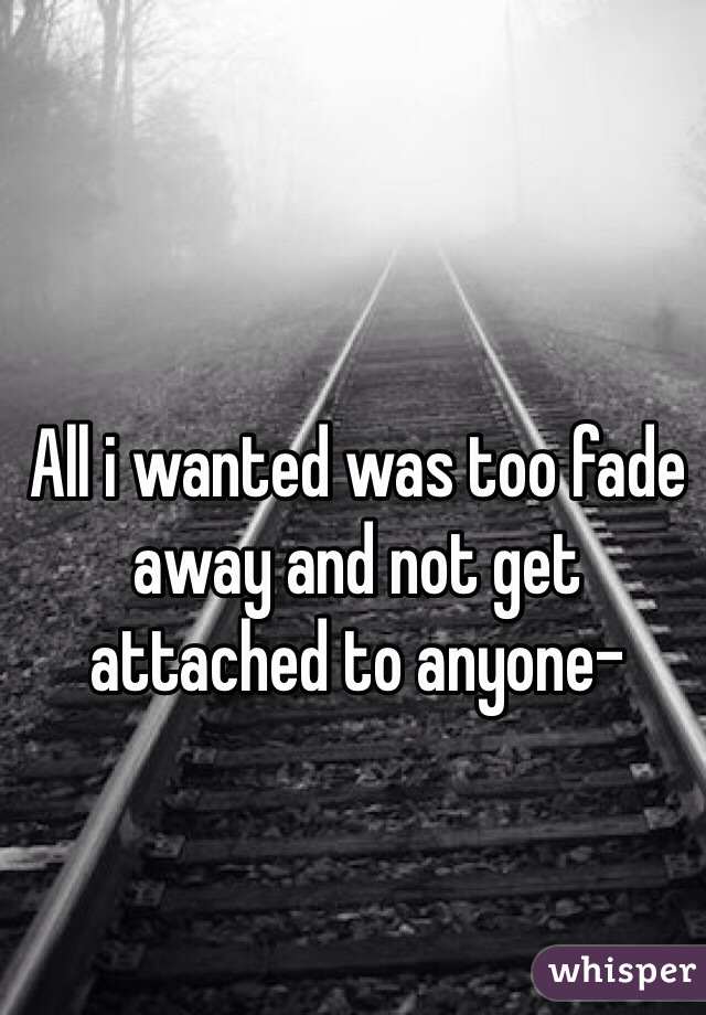 All i wanted was too fade away and not get attached to anyone-