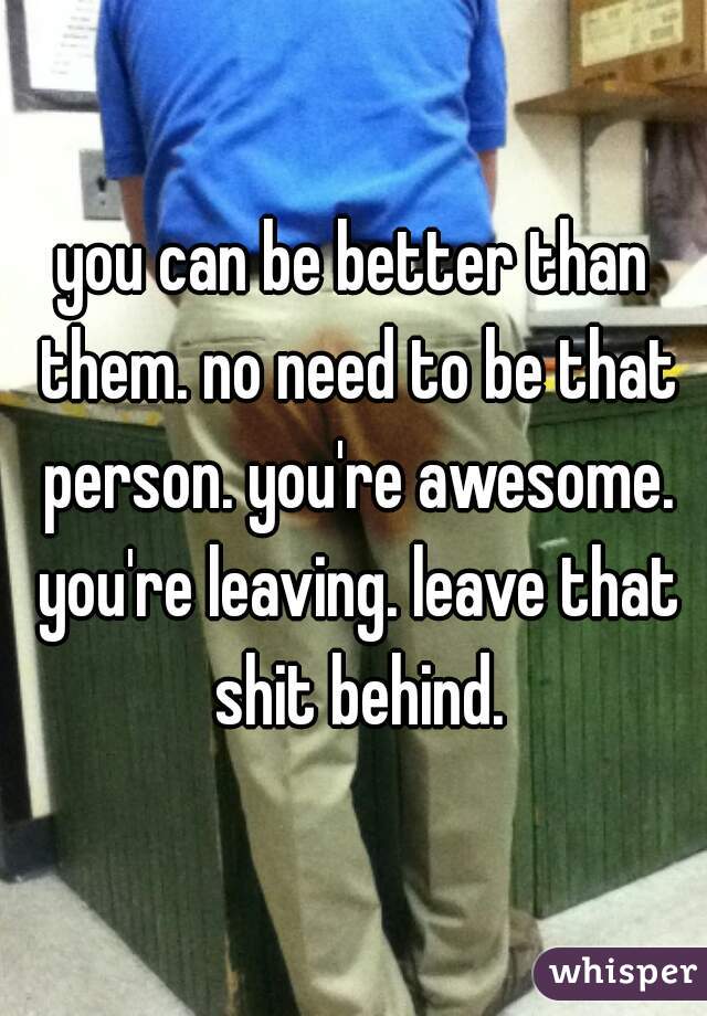 you can be better than them. no need to be that person. you're awesome. you're leaving. leave that shit behind.