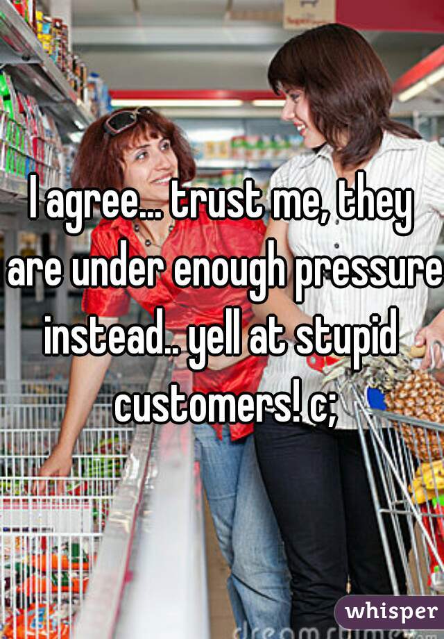 I agree... trust me, they are under enough pressure!

instead.. yell at stupid customers! c;