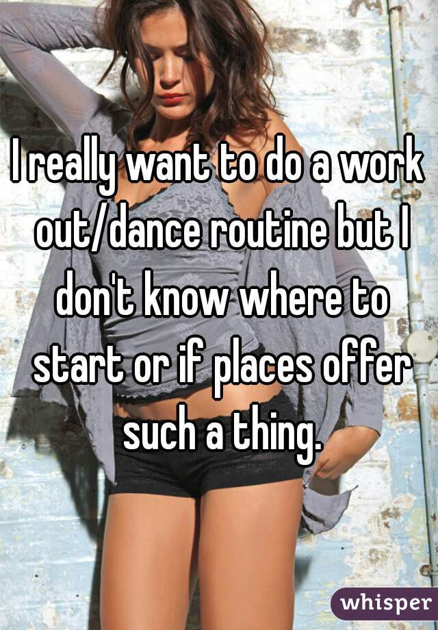I really want to do a work out/dance routine but I don't know where to start or if places offer such a thing.