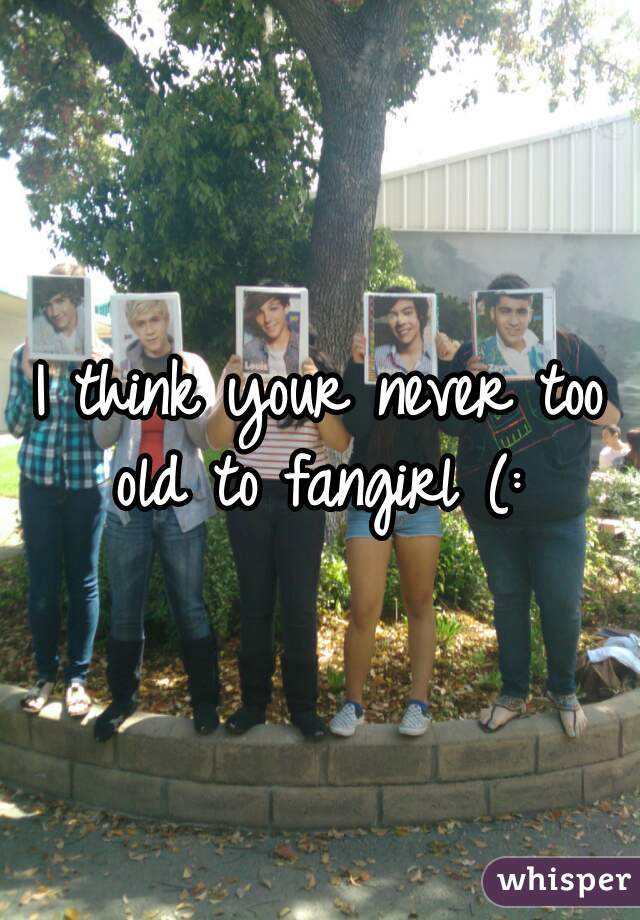 I think your never too old to fangirl (: 