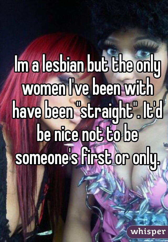 Im a lesbian but the only women I've been with have been "straight". It'd be nice not to be someone's first or only.