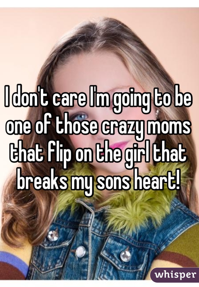 I don't care I'm going to be one of those crazy moms that flip on the girl that breaks my sons heart!