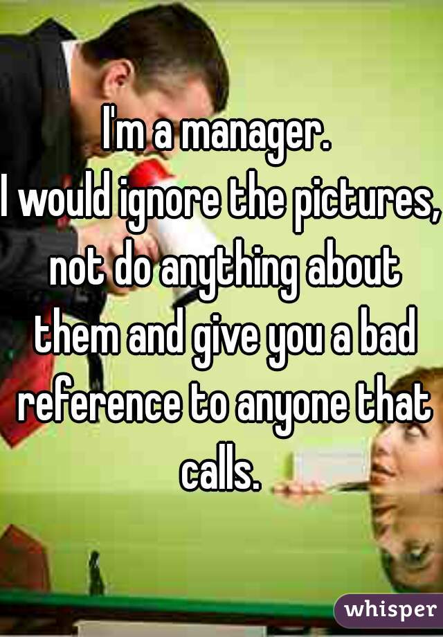 I'm a manager. 
I would ignore the pictures, not do anything about them and give you a bad reference to anyone that calls. 