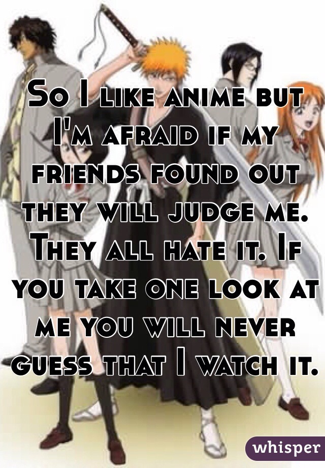 So I like anime but I'm afraid if my friends found out they will judge me. They all hate it. If you take one look at me you will never guess that I watch it.
