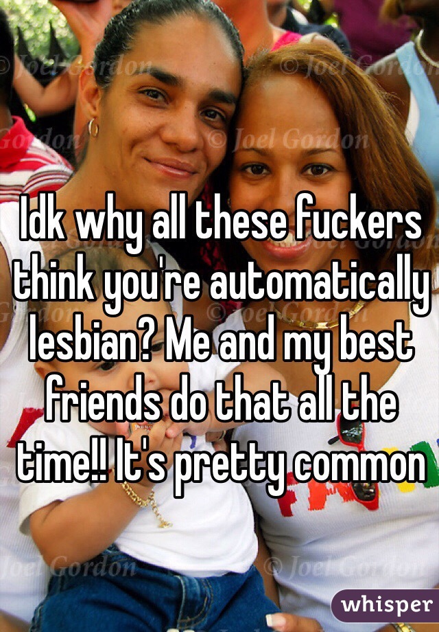 Idk why all these fuckers think you're automatically lesbian? Me and my best friends do that all the time!! It's pretty common 