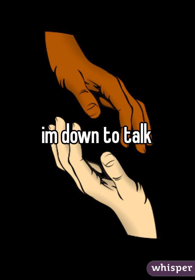 im down to talk