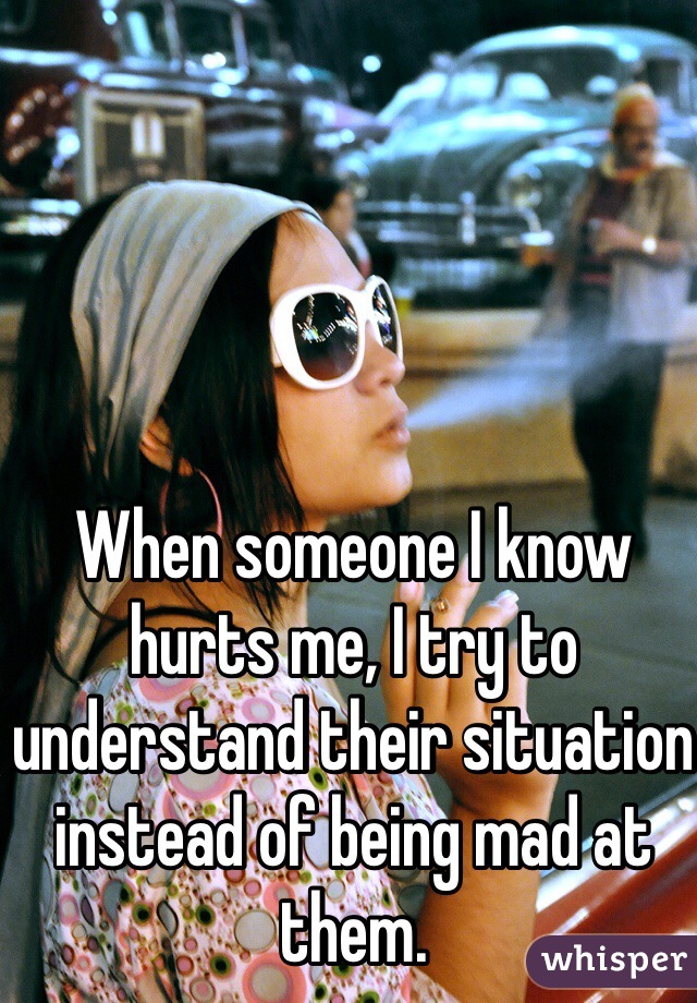 When someone I know hurts me, I try to understand their situation instead of being mad at them. 