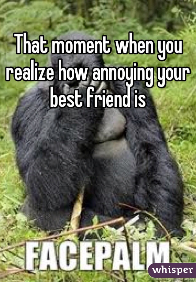 That moment when you realize how annoying your best friend is