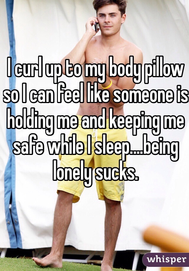 I curl up to my body pillow so I can feel like someone is holding me and keeping me safe while I sleep....being lonely sucks. 
