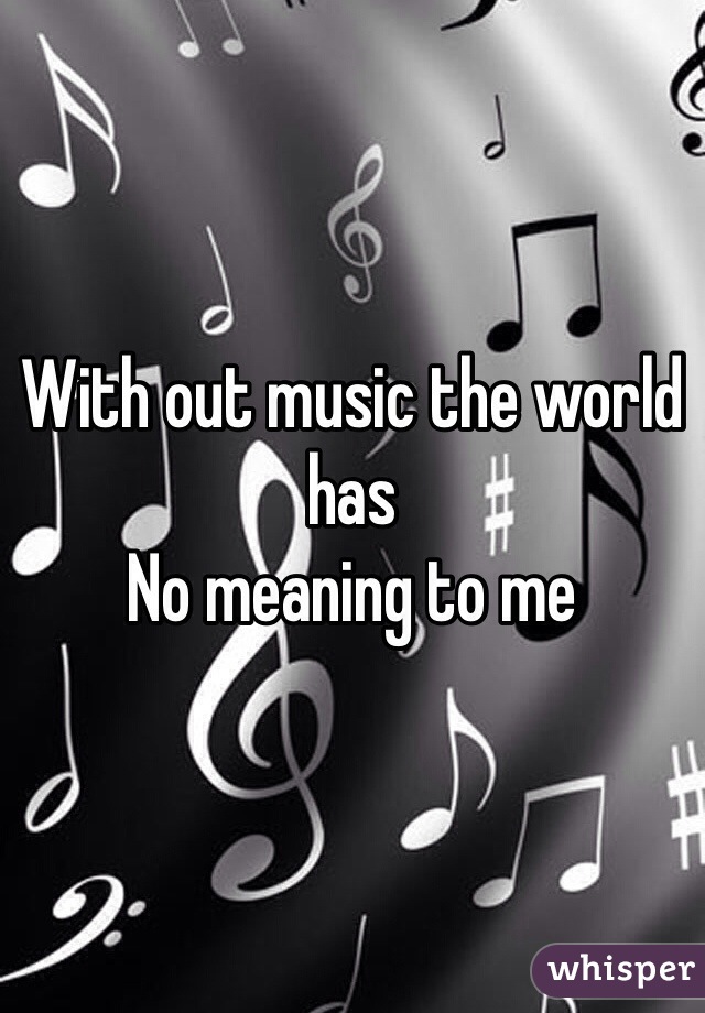 With out music the world has
No meaning to me