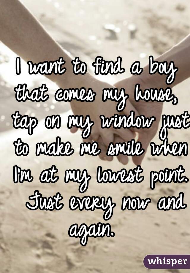 I want to find a boy that comes my house,  tap on my window just to make me smile when I'm at my lowest point.  Just every now and again.  