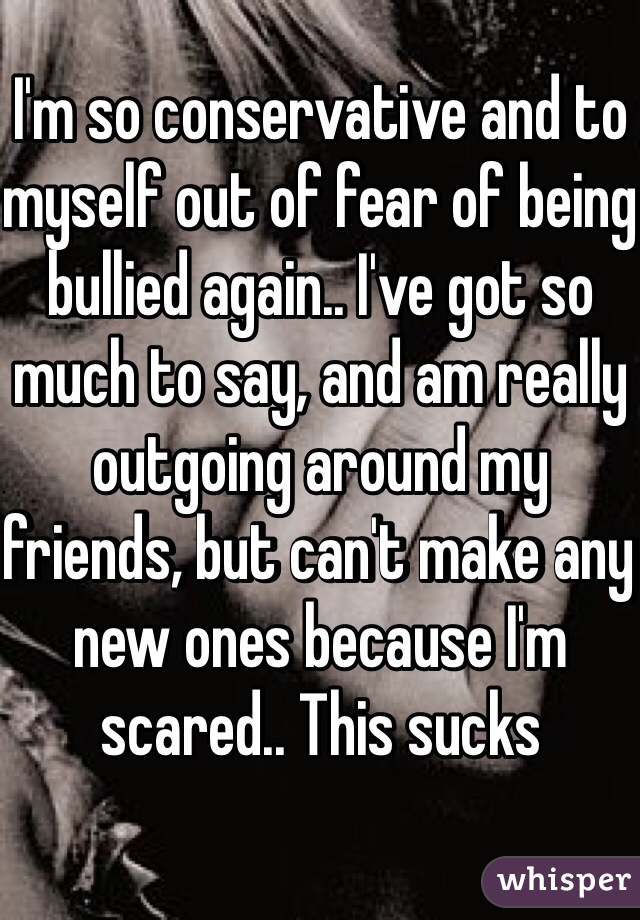 I'm so conservative and to myself out of fear of being bullied again.. I've got so much to say, and am really outgoing around my friends, but can't make any new ones because I'm scared.. This sucks 