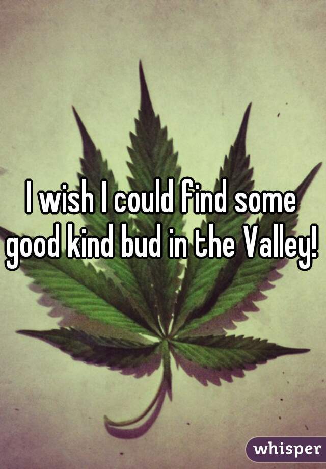 I wish I could find some good kind bud in the Valley! 