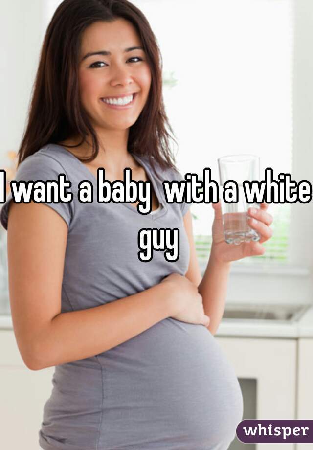 I want a baby  with a white guy