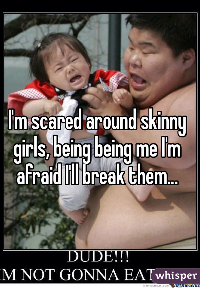 I'm scared around skinny girls, being being me I'm afraid I'll break them...