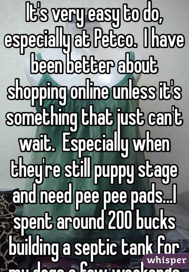 It's very easy to do, especially at Petco.  I have been better about shopping online unless it's something that just can't wait.  Especially when they're still puppy stage and need pee pee pads...I spent around 200 bucks building a septic tank for my dogs a few weekends ago but so worth it. 