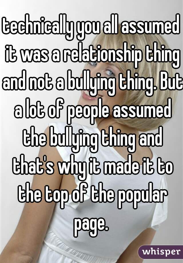 technically you all assumed it was a relationship thing and not a bullying thing. But a lot of people assumed the bullying thing and that's why it made it to the top of the popular page. 