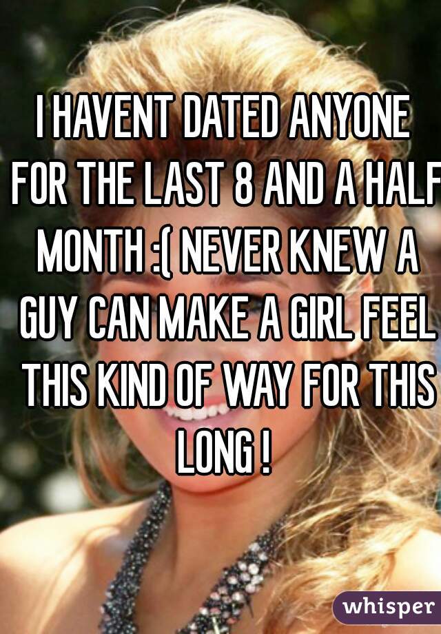 I HAVENT DATED ANYONE FOR THE LAST 8 AND A HALF MONTH :( NEVER KNEW A GUY CAN MAKE A GIRL FEEL THIS KIND OF WAY FOR THIS LONG ! 