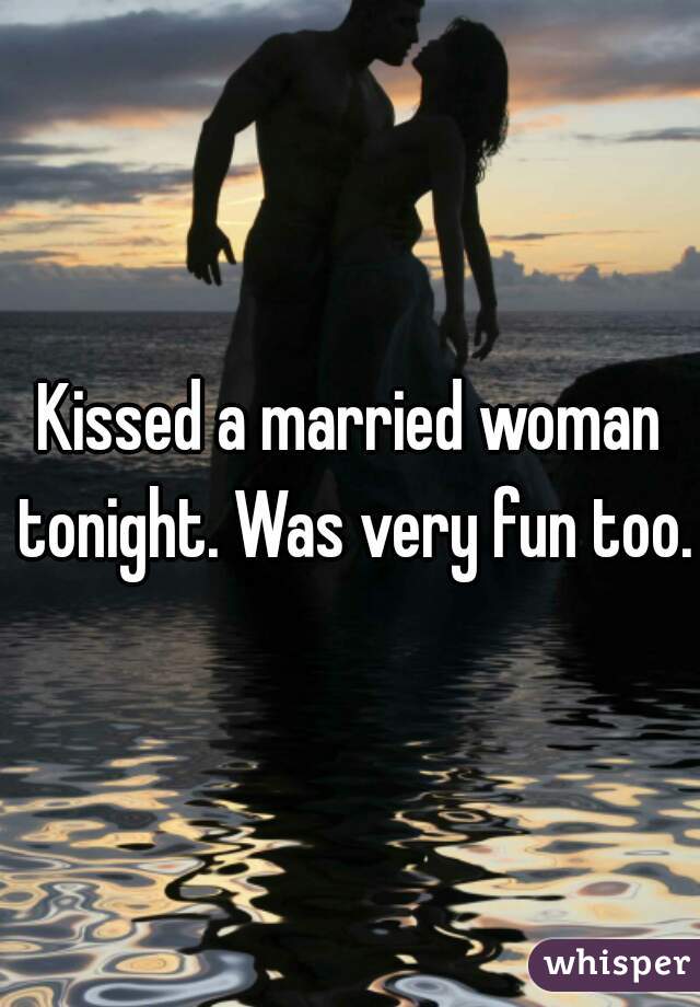 Kissed a married woman tonight. Was very fun too. 